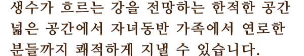 远생수가 흐르는 강을 전망하는 한적한 공간
						넓은 공간에서 자녀동반 가족에서 연로한 분들까지 쾌적하게 지낼 수 있습니다.