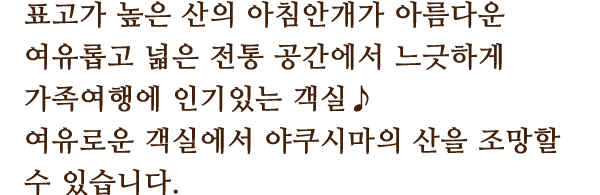 高표고가 높은 산의 아침안개가 아름다운 여유롭고 넓은 전통 공간에서 느긋하게
						가족여행에 인기있는 객실♪
						여유로운 객실에서 야쿠시마의 산을 조망할 수 있습니다.