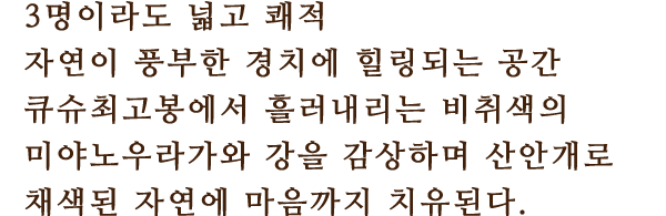3명이라도 넓고 쾌적
						자연이 풍부한 경치에 힐링되는 공간
						큐슈최고봉에서 흘러내리는 비취색의 미야노우라가와 강을 감상하며 산안개로 채색된 자연에 마음까지 치유된다.