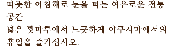 따뜻한 아침해로 눈을 떠는 여유로운 전통 공간
						넓은 툇마루에서 느긋하게 야쿠시마에서의 휴일을 즐기십시오.