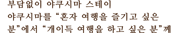 부담없이 야쿠시마 스테이
						야쿠시마를 “혼자 여행을 즐기고 싶은 분”에서 “개이득 여행을 하고 싶은 분”께
