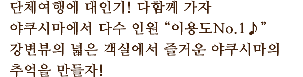 단체여행에 대인기! 다함께 가자
						야쿠시마에서 다수 인원 “이용도No.1♪”
						강변뷰의 넓은 객실에서 즐거운 야쿠시마의 추억을 만들자!
